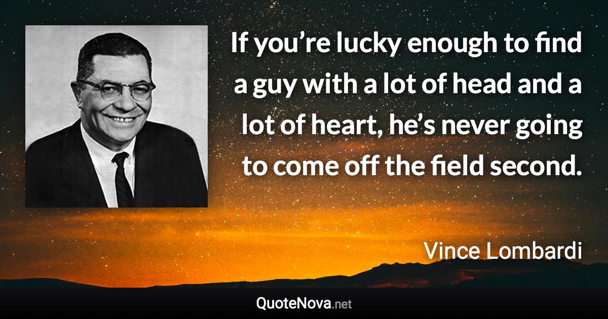 If you’re lucky enough to find a guy with a lot of head and a lot of heart, he’s never going to come off the field second. - Vince Lombardi quote