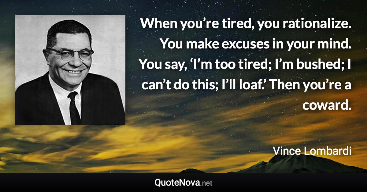 When you’re tired, you rationalize. You make excuses in your mind. You say, ‘I’m too tired; I’m bushed; I can’t do this; I’ll loaf.’ Then you’re a coward. - Vince Lombardi quote