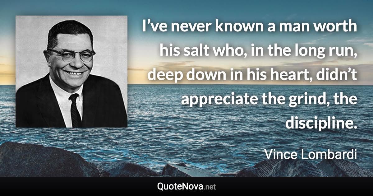 I’ve never known a man worth his salt who, in the long run, deep down in his heart, didn’t appreciate the grind, the discipline. - Vince Lombardi quote