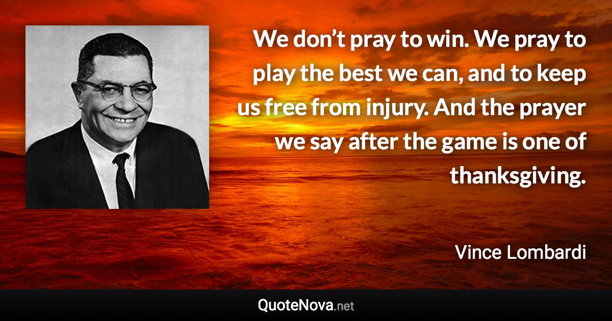 We don’t pray to win. We pray to play the best we can, and to keep us free from injury. And the prayer we say after the game is one of thanksgiving. - Vince Lombardi quote