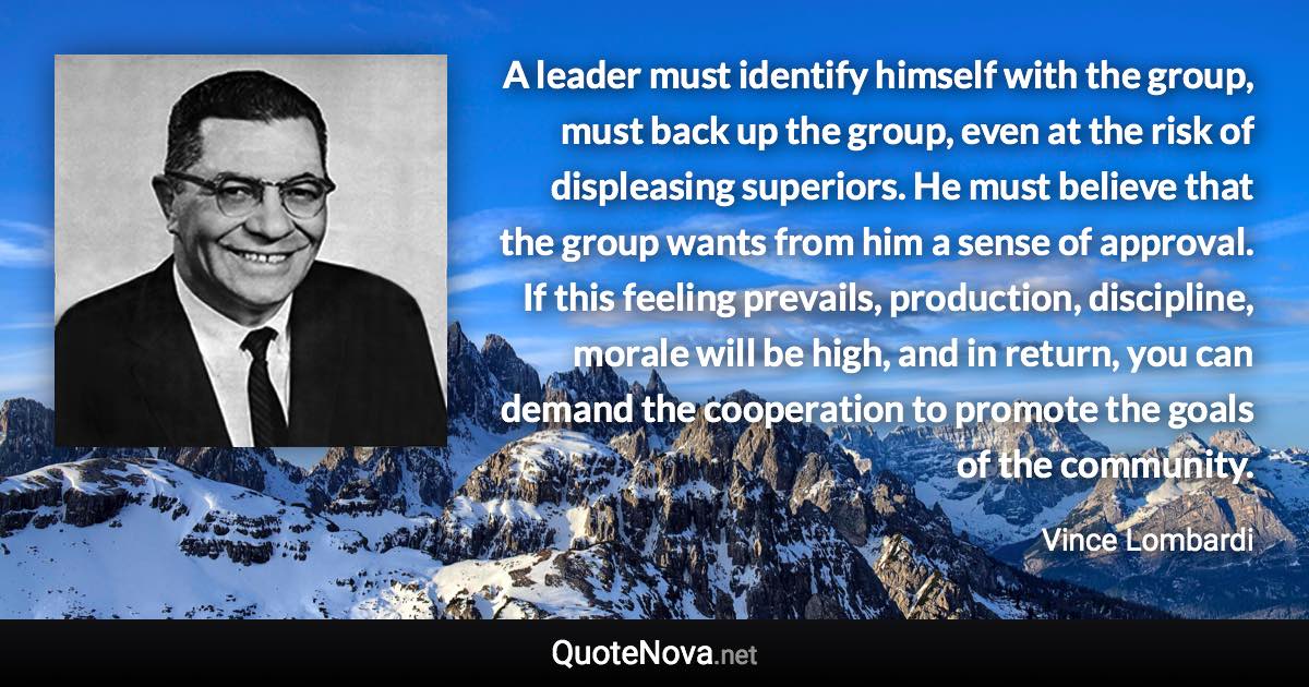 A leader must identify himself with the group, must back up the group, even at the risk of displeasing superiors. He must believe that the group wants from him a sense of approval. If this feeling prevails, production, discipline, morale will be high, and in return, you can demand the cooperation to promote the goals of the community. - Vince Lombardi quote