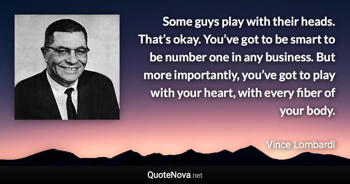 Some guys play with their heads. That’s okay. You’ve got to be smart to be number one in any business. But more importantly, you’ve got to play with your heart, with every fiber of your body. - Vince Lombardi quote