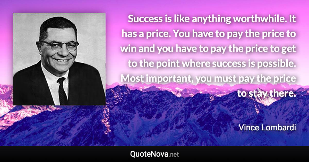 Success is like anything worthwhile. It has a price. You have to pay the price to win and you have to pay the price to get to the point where success is possible. Most important, you must pay the price to stay there. - Vince Lombardi quote