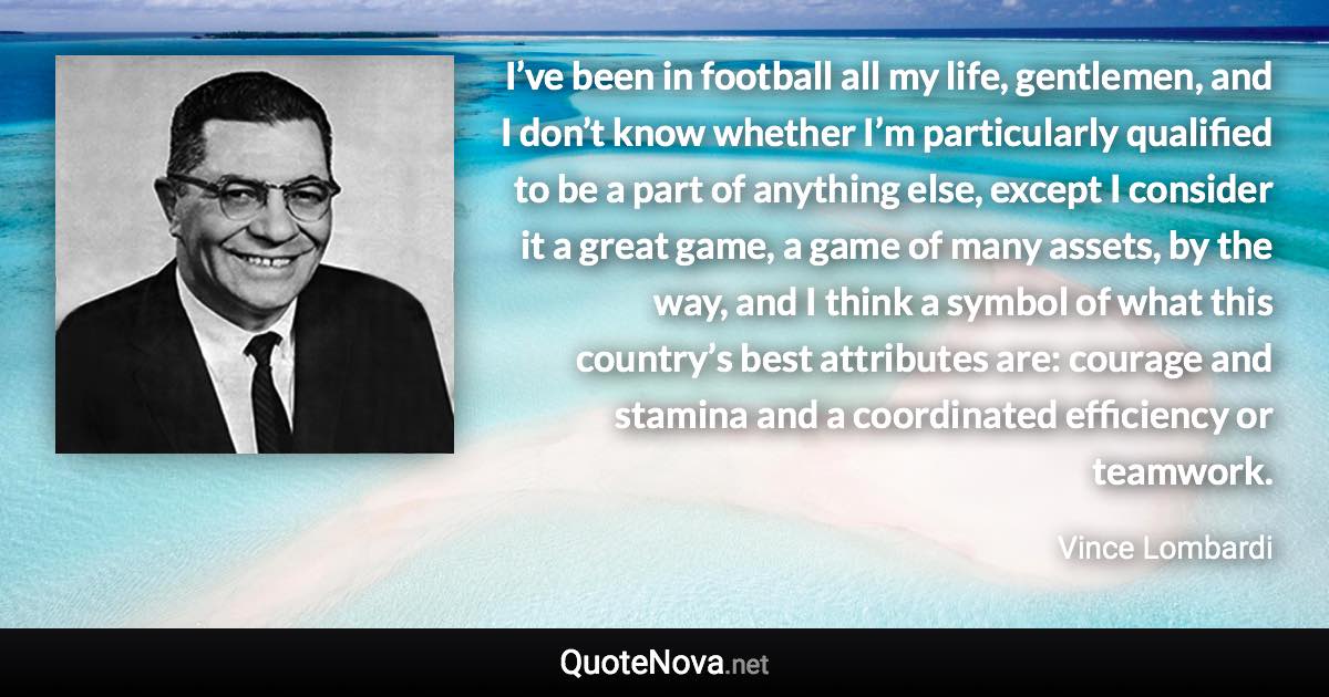 I’ve been in football all my life, gentlemen, and I don’t know whether I’m particularly qualified to be a part of anything else, except I consider it a great game, a game of many assets, by the way, and I think a symbol of what this country’s best attributes are: courage and stamina and a coordinated efficiency or teamwork. - Vince Lombardi quote