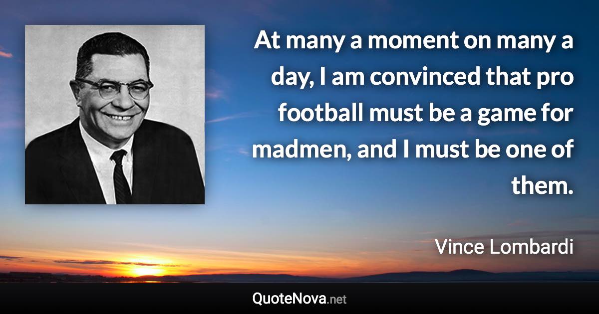 At many a moment on many a day, I am convinced that pro football must be a game for madmen, and I must be one of them. - Vince Lombardi quote