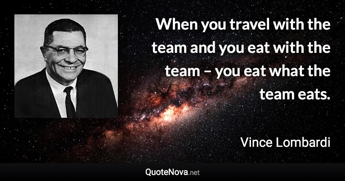 When you travel with the team and you eat with the team – you eat what the team eats. - Vince Lombardi quote