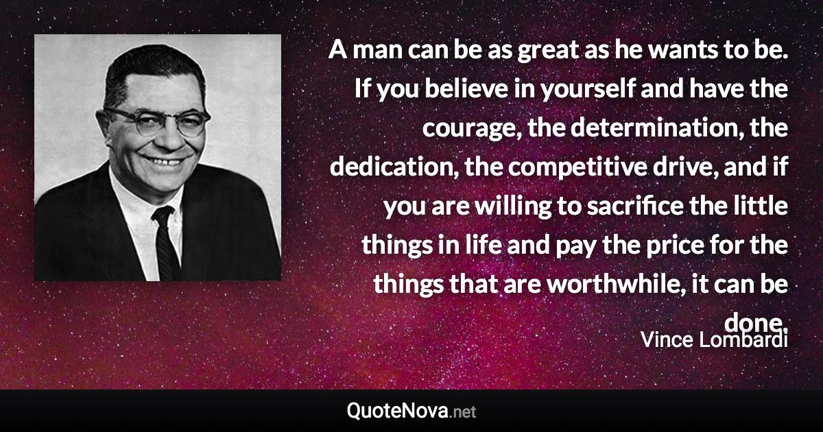 A man can be as great as he wants to be. If you believe in yourself and have the courage, the determination, the dedication, the competitive drive, and if you are willing to sacrifice the little things in life and pay the price for the things that are worthwhile, it can be done. - Vince Lombardi quote