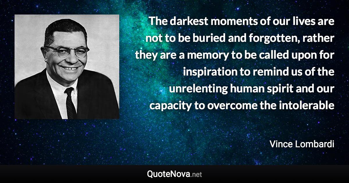 The darkest moments of our lives are not to be buried and forgotten, rather they are a memory to be called upon for inspiration to remind us of the unrelenting human spirit and our capacity to overcome the intolerable - Vince Lombardi quote