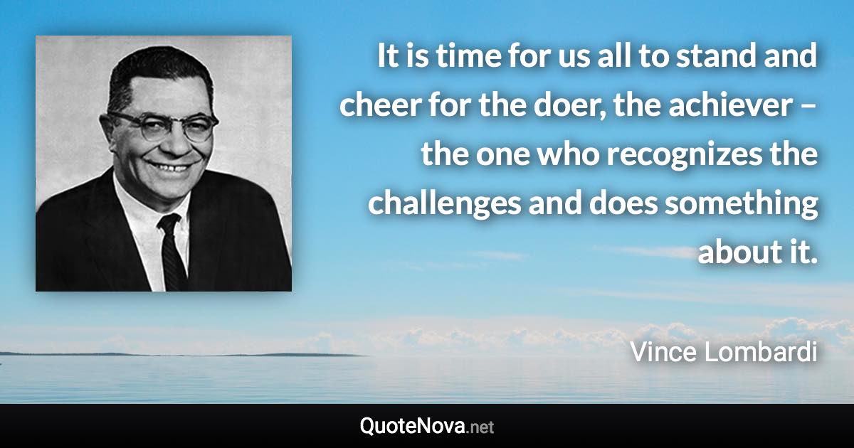 It is time for us all to stand and cheer for the doer, the achiever – the one who recognizes the challenges and does something about it. - Vince Lombardi quote