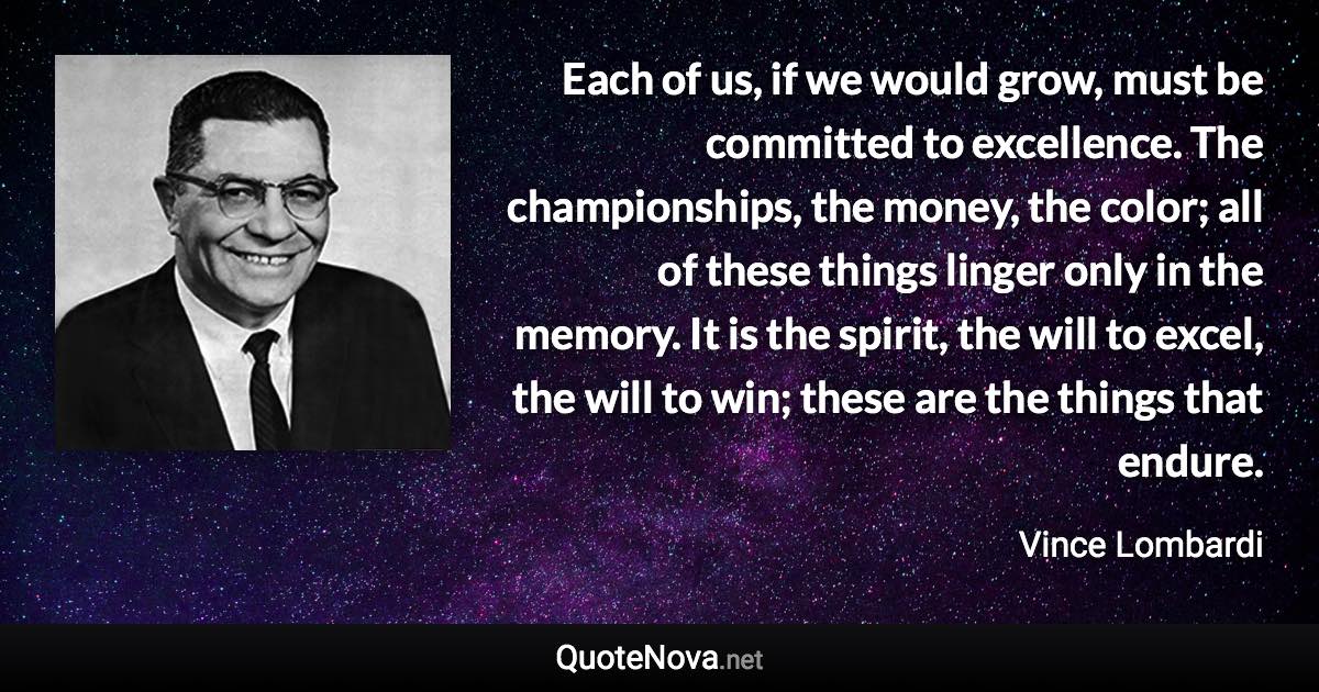 Each of us, if we would grow, must be committed to excellence. The championships, the money, the color; all of these things linger only in the memory. It is the spirit, the will to excel, the will to win; these are the things that endure. - Vince Lombardi quote