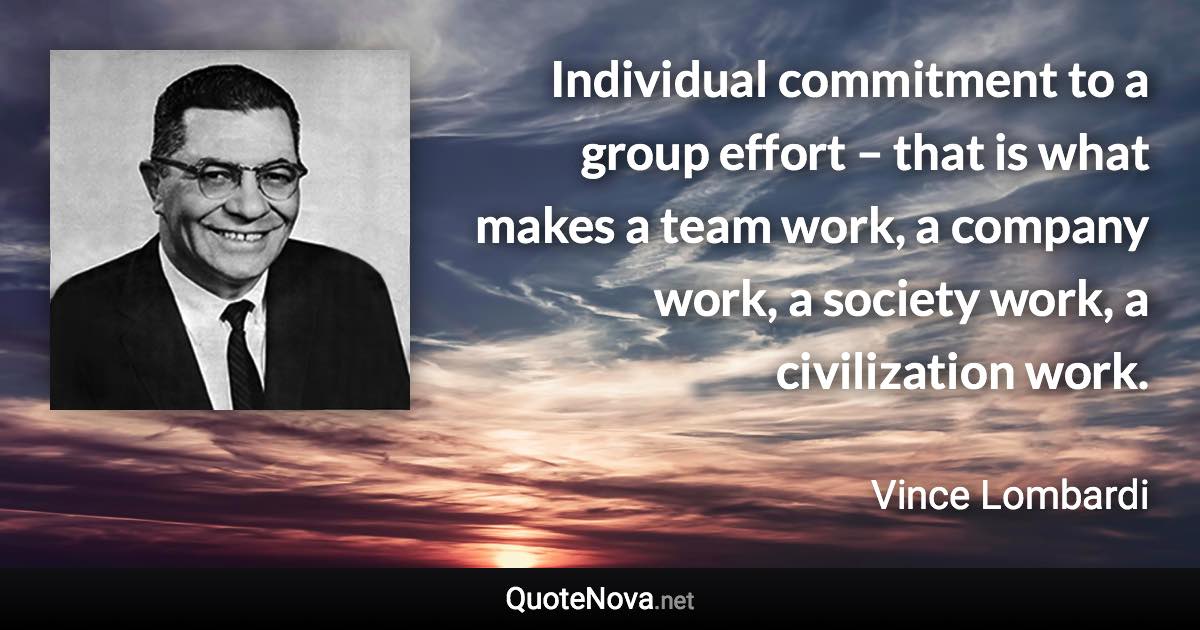 Individual commitment to a group effort – that is what makes a team work, a company work, a society work, a civilization work. - Vince Lombardi quote