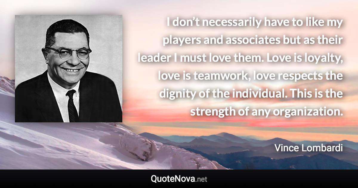 I don’t necessarily have to like my players and associates but as their leader I must love them. Love is loyalty, love is teamwork, love respects the dignity of the individual. This is the strength of any organization. - Vince Lombardi quote