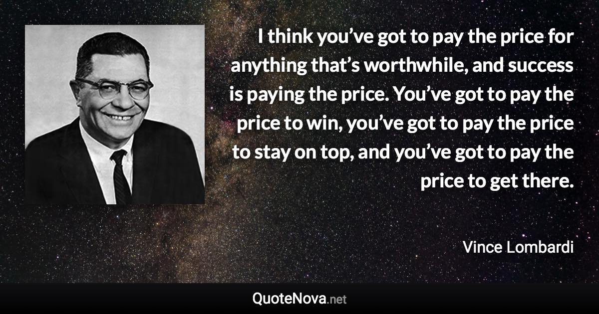 I think you’ve got to pay the price for anything that’s worthwhile, and success is paying the price. You’ve got to pay the price to win, you’ve got to pay the price to stay on top, and you’ve got to pay the price to get there. - Vince Lombardi quote