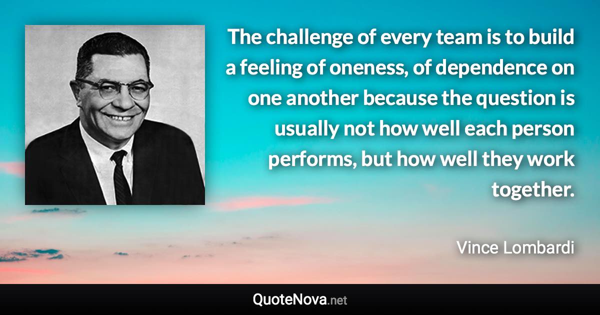 The challenge of every team is to build a feeling of oneness, of dependence on one another because the question is usually not how well each person performs, but how well they work together. - Vince Lombardi quote