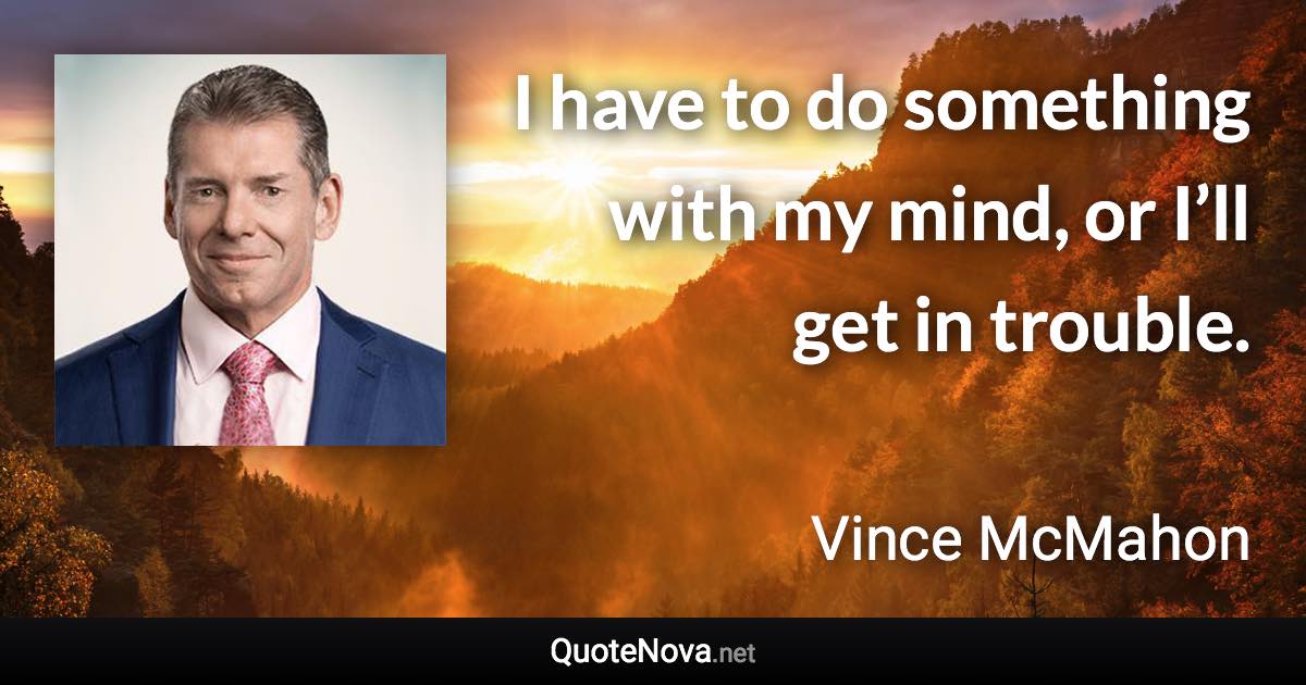 I have to do something with my mind, or I’ll get in trouble. - Vince McMahon quote