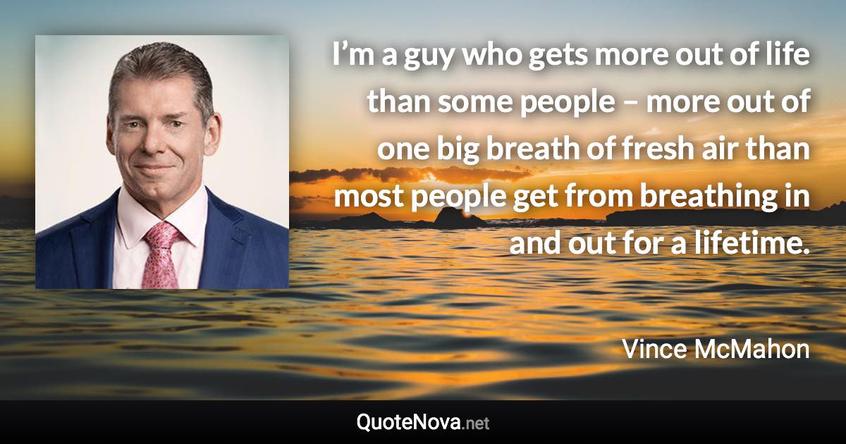I’m a guy who gets more out of life than some people – more out of one big breath of fresh air than most people get from breathing in and out for a lifetime. - Vince McMahon quote