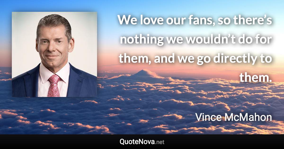 We love our fans, so there’s nothing we wouldn’t do for them, and we go directly to them. - Vince McMahon quote
