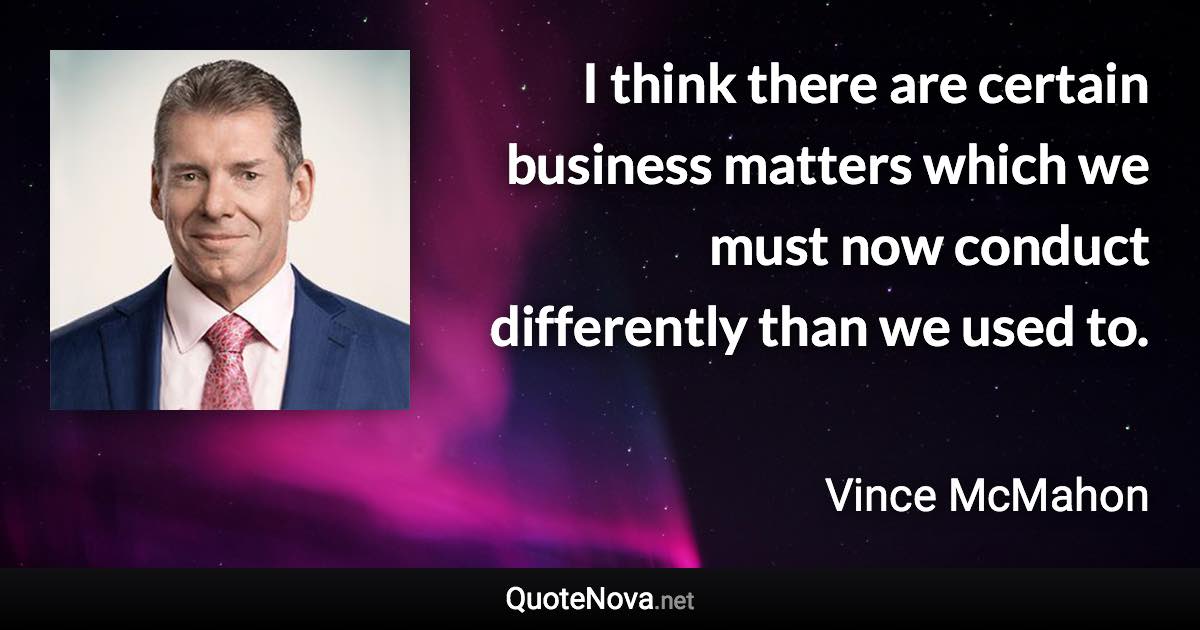I think there are certain business matters which we must now conduct differently than we used to. - Vince McMahon quote