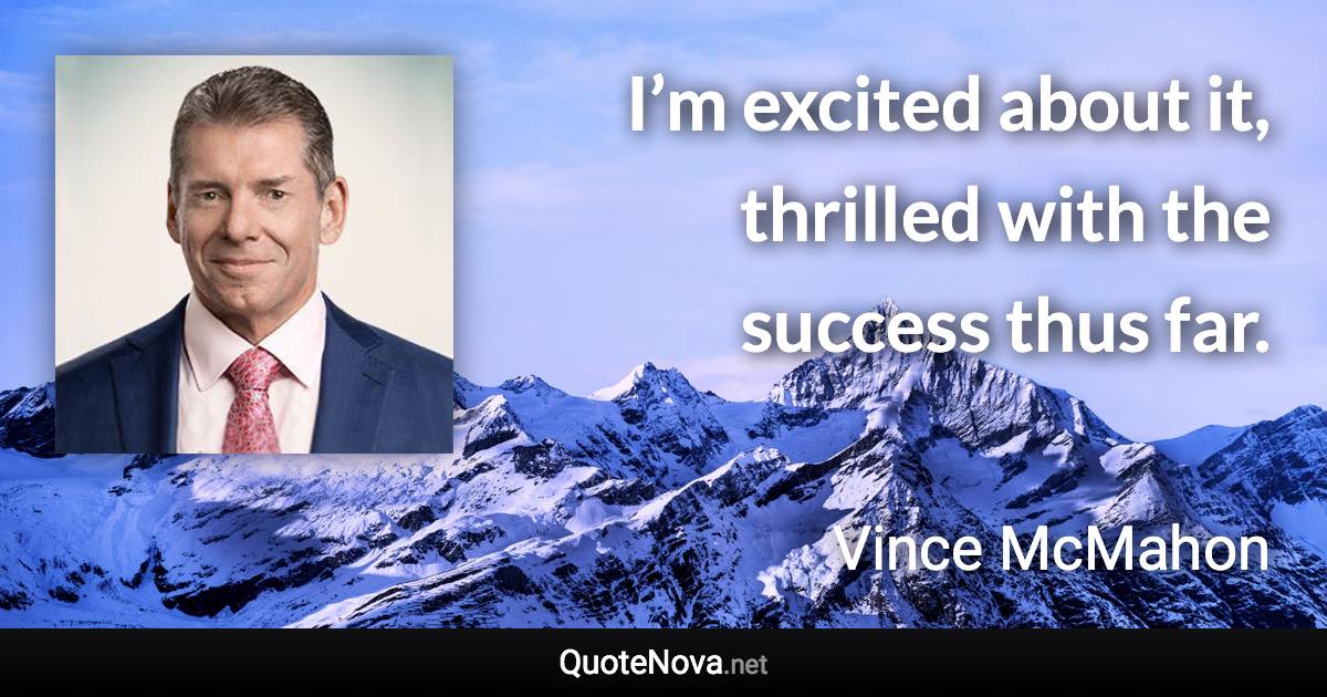 I’m excited about it, thrilled with the success thus far. - Vince McMahon quote