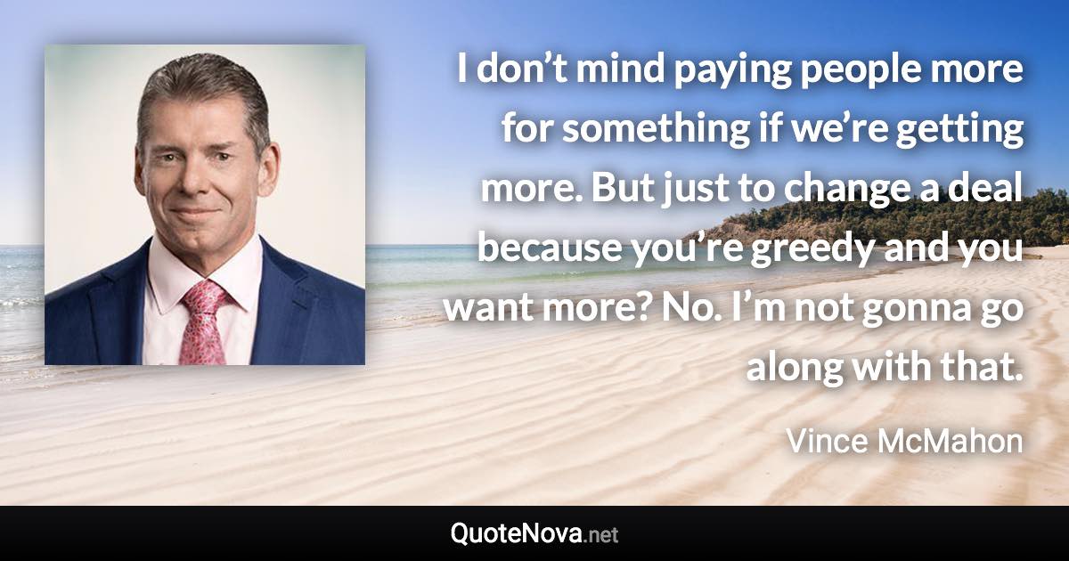 I don’t mind paying people more for something if we’re getting more. But just to change a deal because you’re greedy and you want more? No. I’m not gonna go along with that. - Vince McMahon quote