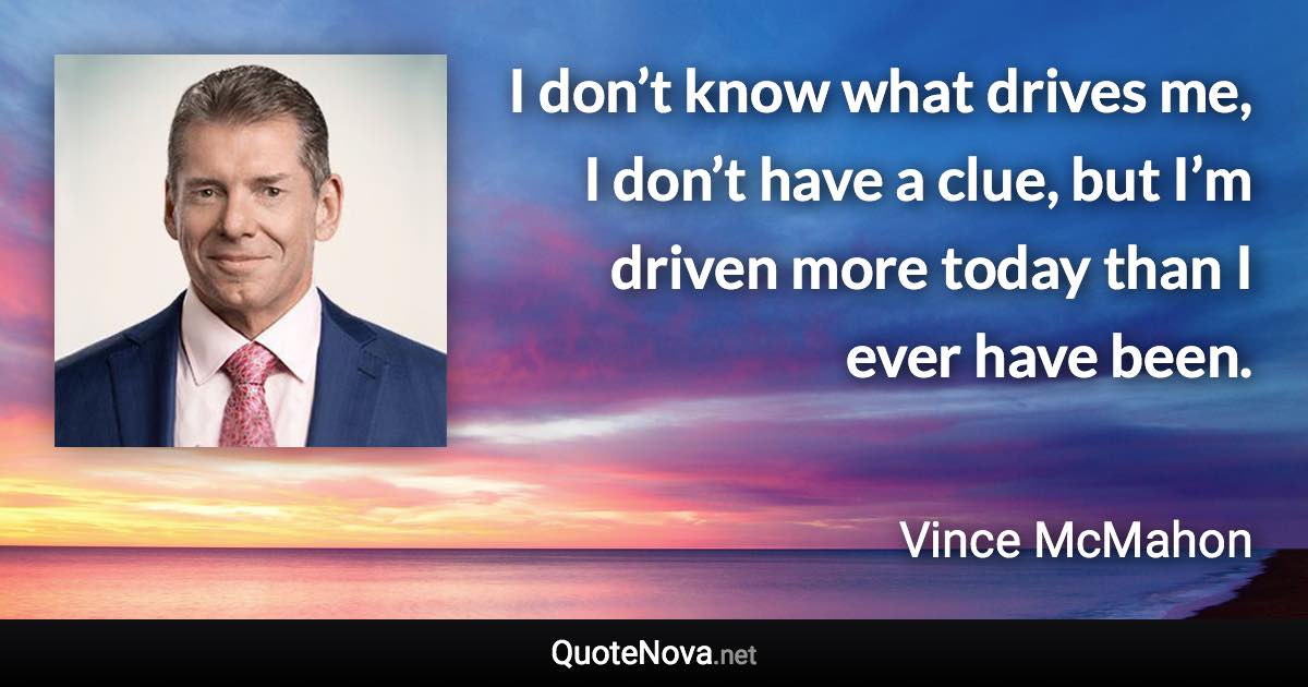 I don’t know what drives me, I don’t have a clue, but I’m driven more today than I ever have been. - Vince McMahon quote