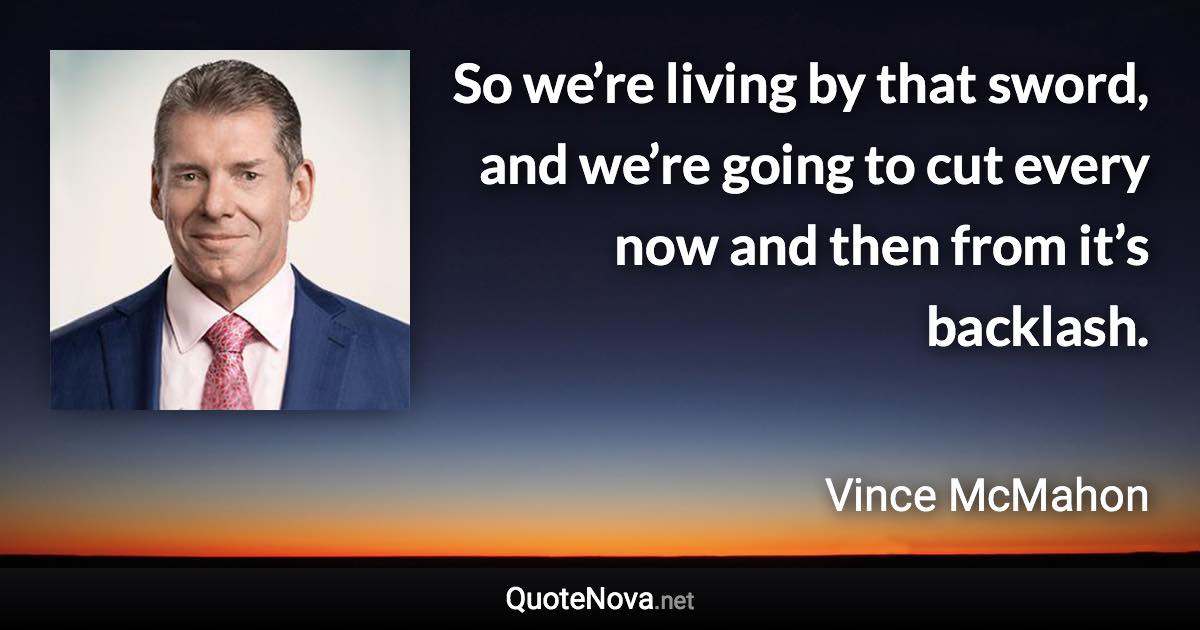 So we’re living by that sword, and we’re going to cut every now and then from it’s backlash. - Vince McMahon quote