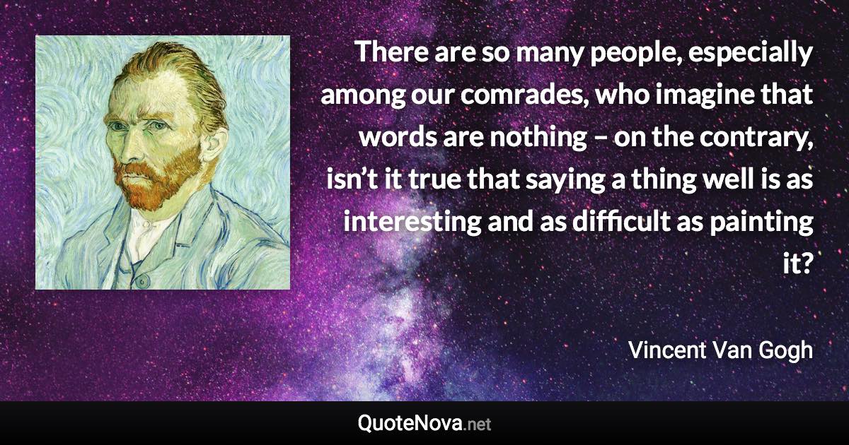 There are so many people, especially among our comrades, who imagine that words are nothing – on the contrary, isn’t it true that saying a thing well is as interesting and as difficult as painting it? - Vincent Van Gogh quote