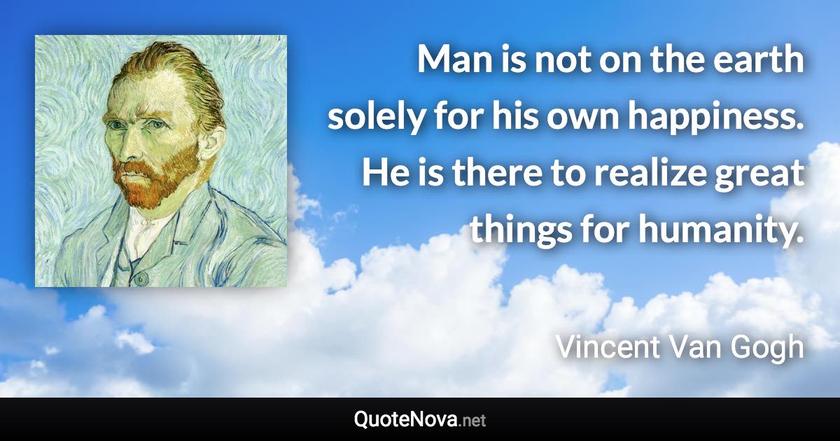 Man is not on the earth solely for his own happiness. He is there to realize great things for humanity. - Vincent Van Gogh quote