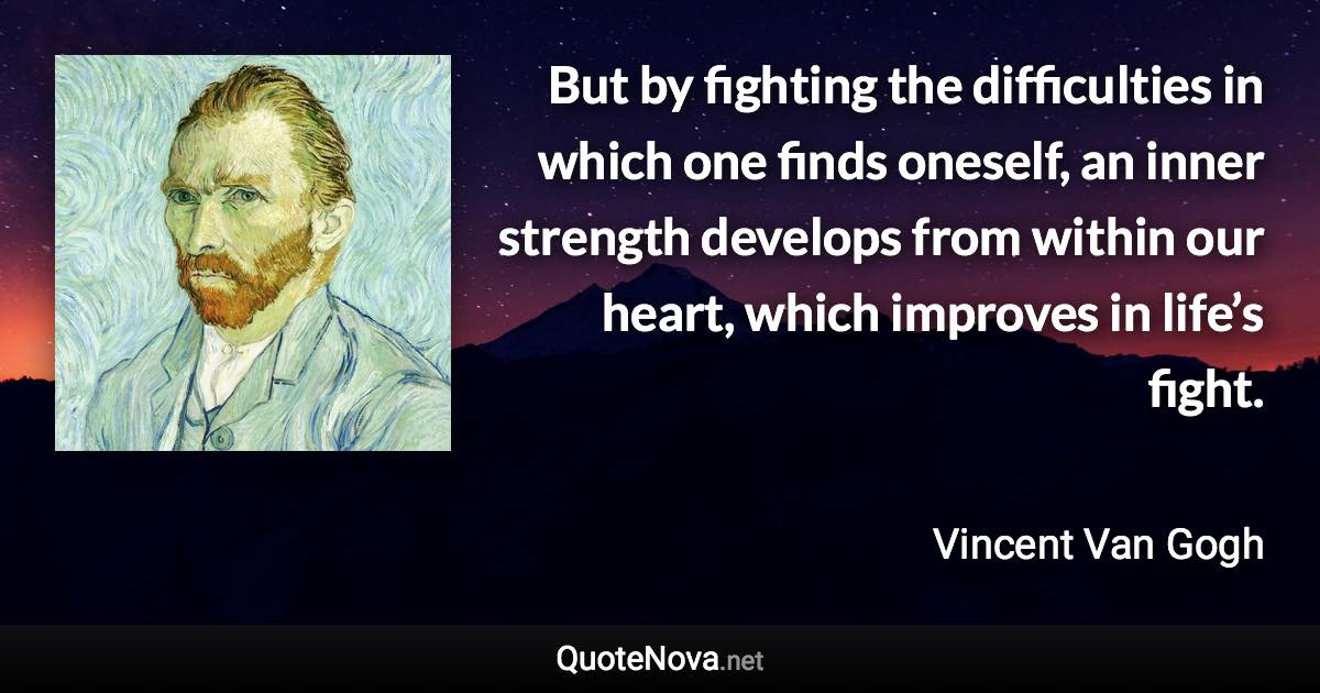 But by fighting the difficulties in which one finds oneself, an inner strength develops from within our heart, which improves in life’s fight. - Vincent Van Gogh quote