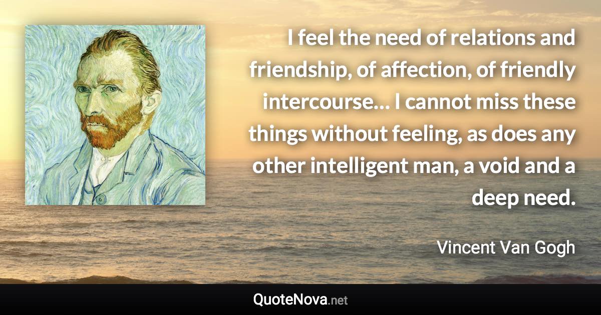 I feel the need of relations and friendship, of affection, of friendly intercourse… I cannot miss these things without feeling, as does any other intelligent man, a void and a deep need. - Vincent Van Gogh quote