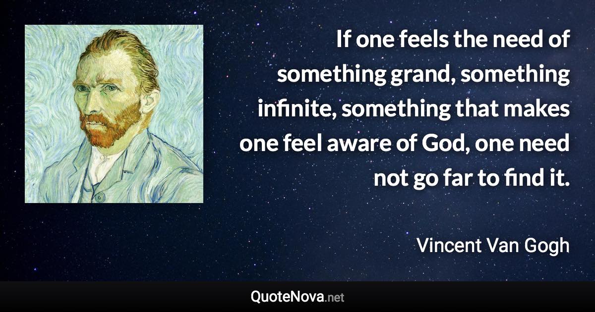 If one feels the need of something grand, something infinite, something that makes one feel aware of God, one need not go far to find it. - Vincent Van Gogh quote