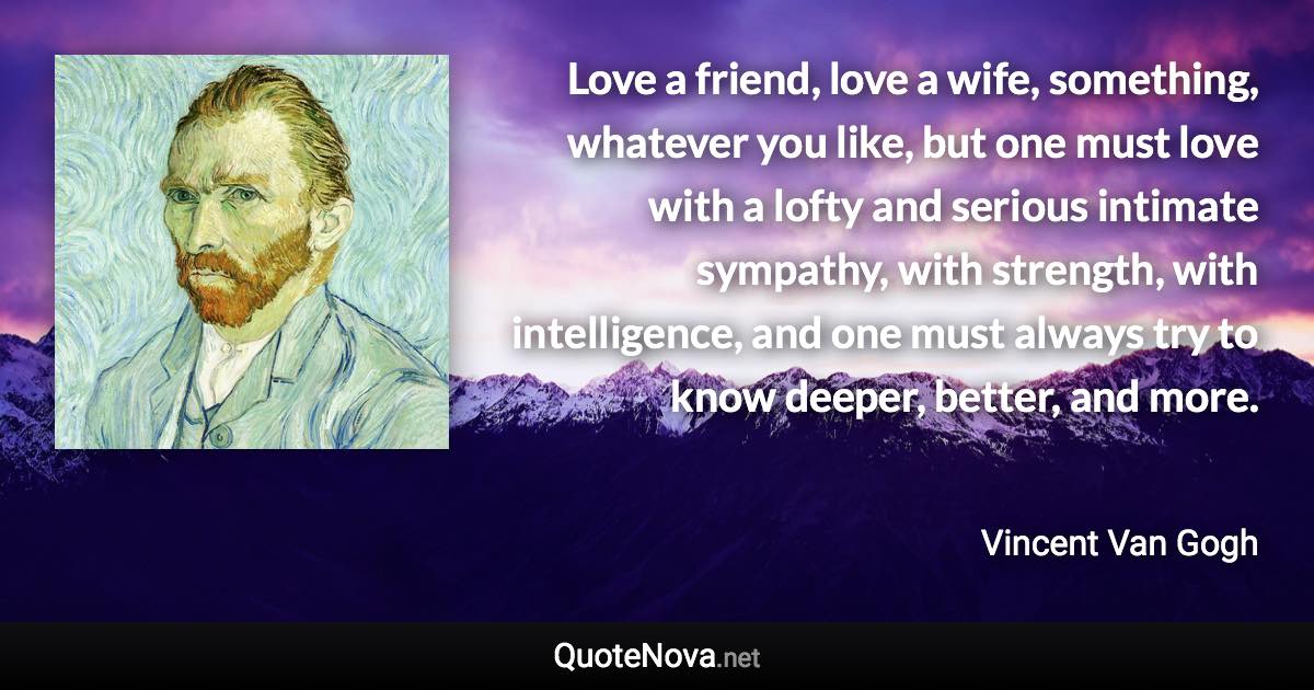 Love a friend, love a wife, something, whatever you like, but one must love with a lofty and serious intimate sympathy, with strength, with intelligence, and one must always try to know deeper, better, and more. - Vincent Van Gogh quote