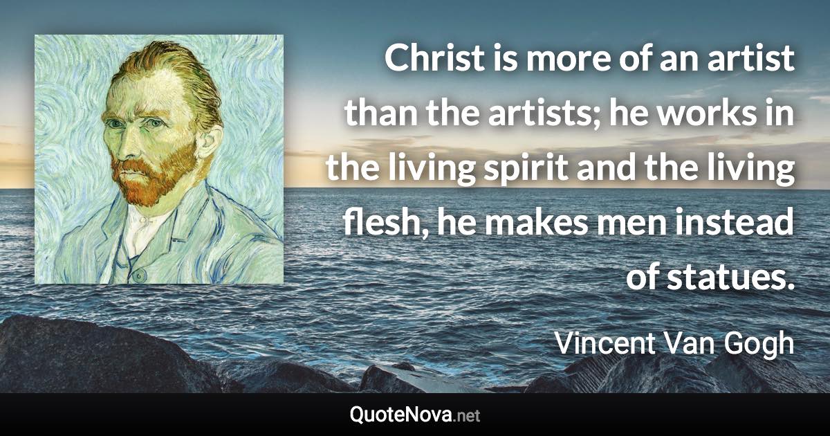 Christ is more of an artist than the artists; he works in the living spirit and the living flesh, he makes men instead of statues. - Vincent Van Gogh quote