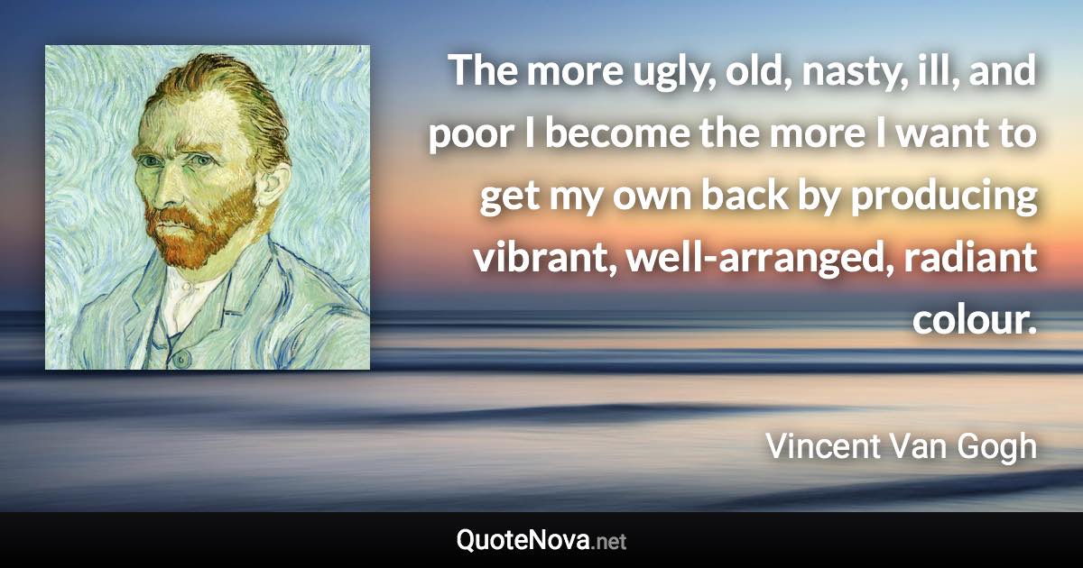 The more ugly, old, nasty, ill, and poor I become the more I want to get my own back by producing vibrant, well-arranged, radiant colour. - Vincent Van Gogh quote