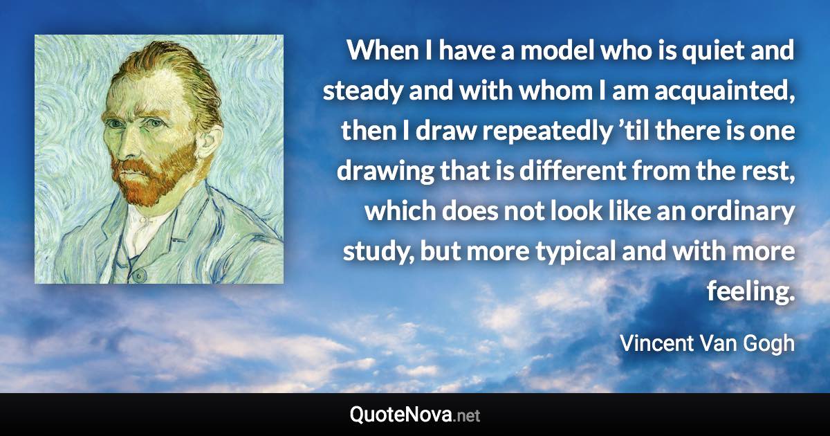 When I have a model who is quiet and steady and with whom I am acquainted, then I draw repeatedly ’til there is one drawing that is different from the rest, which does not look like an ordinary study, but more typical and with more feeling. - Vincent Van Gogh quote