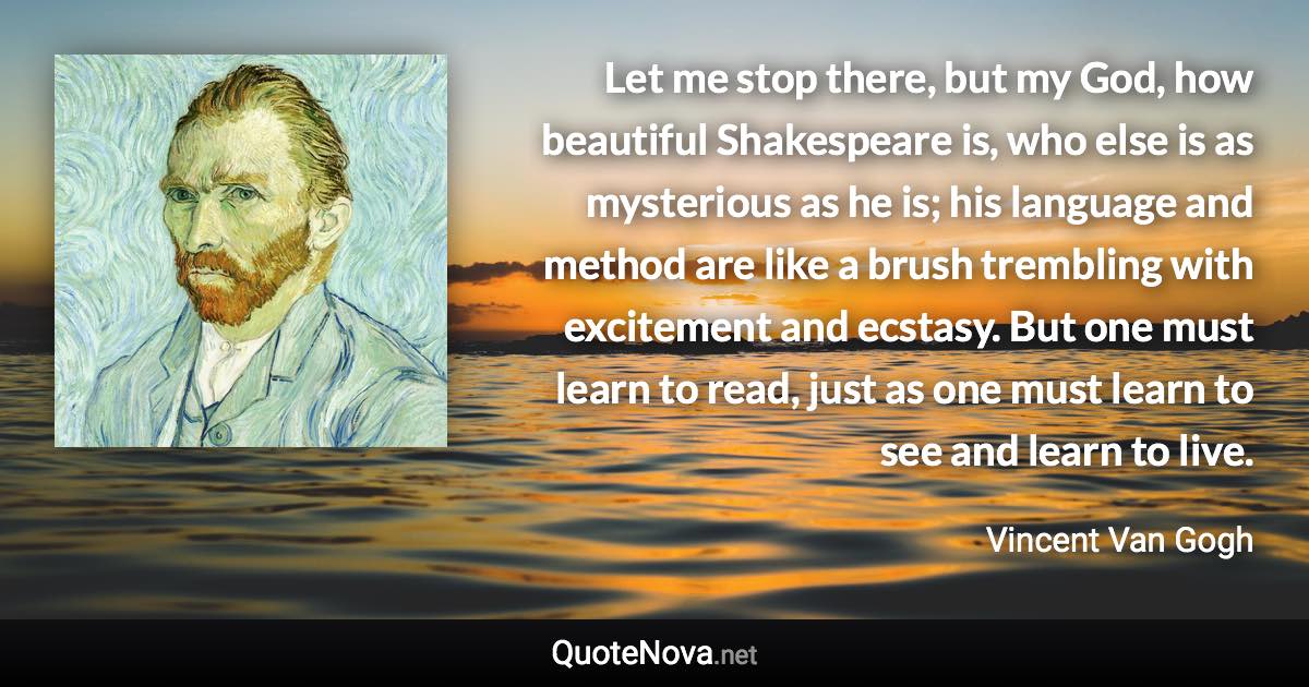 Let me stop there, but my God, how beautiful Shakespeare is, who else is as mysterious as he is; his language and method are like a brush trembling with excitement and ecstasy. But one must learn to read, just as one must learn to see and learn to live. - Vincent Van Gogh quote