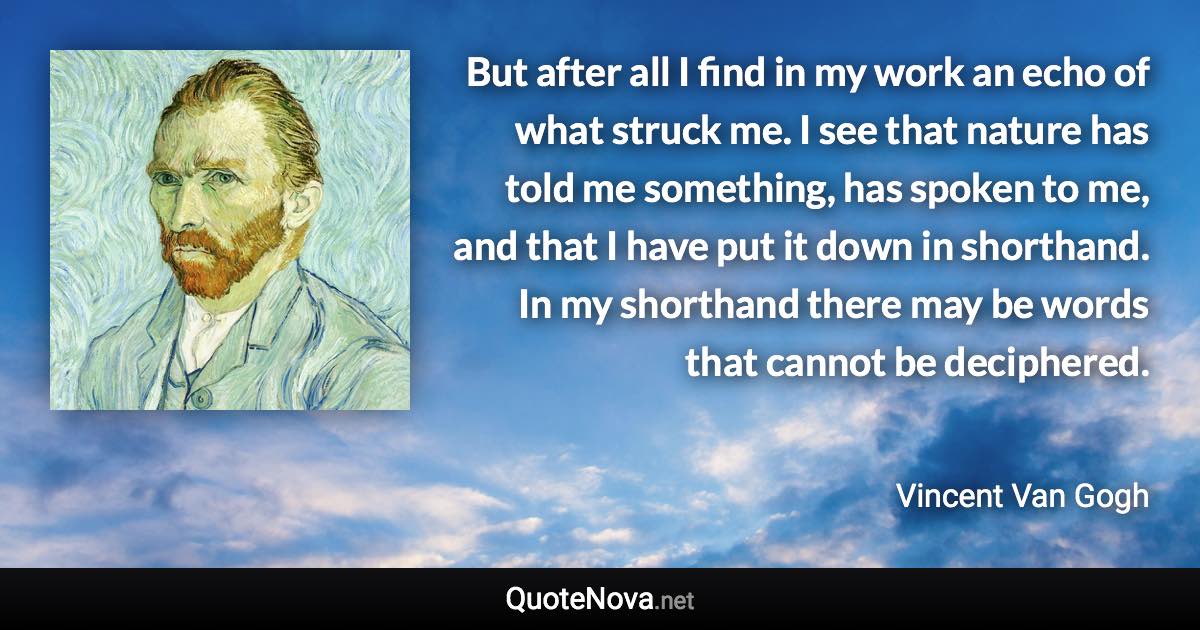 But after all I find in my work an echo of what struck me. I see that nature has told me something, has spoken to me, and that I have put it down in shorthand. In my shorthand there may be words that cannot be deciphered. - Vincent Van Gogh quote