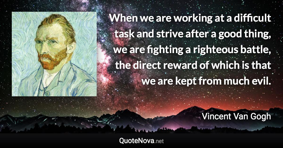 When we are working at a difficult task and strive after a good thing, we are fighting a righteous battle, the direct reward of which is that we are kept from much evil. - Vincent Van Gogh quote