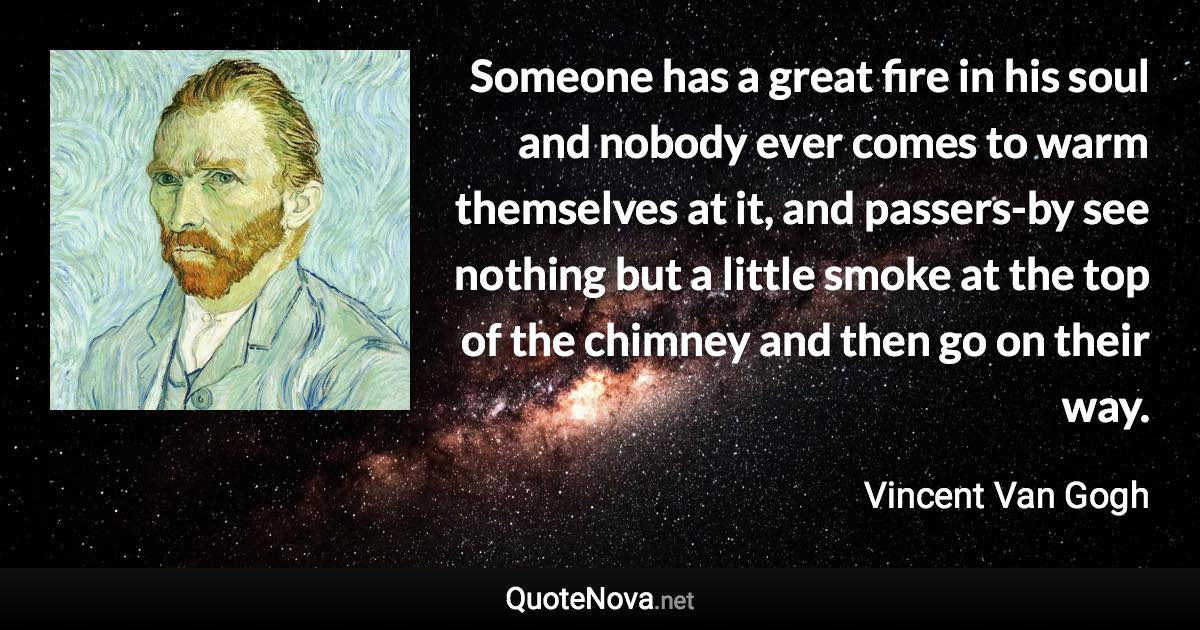 Someone has a great fire in his soul and nobody ever comes to warm themselves at it, and passers-by see nothing but a little smoke at the top of the chimney and then go on their way. - Vincent Van Gogh quote