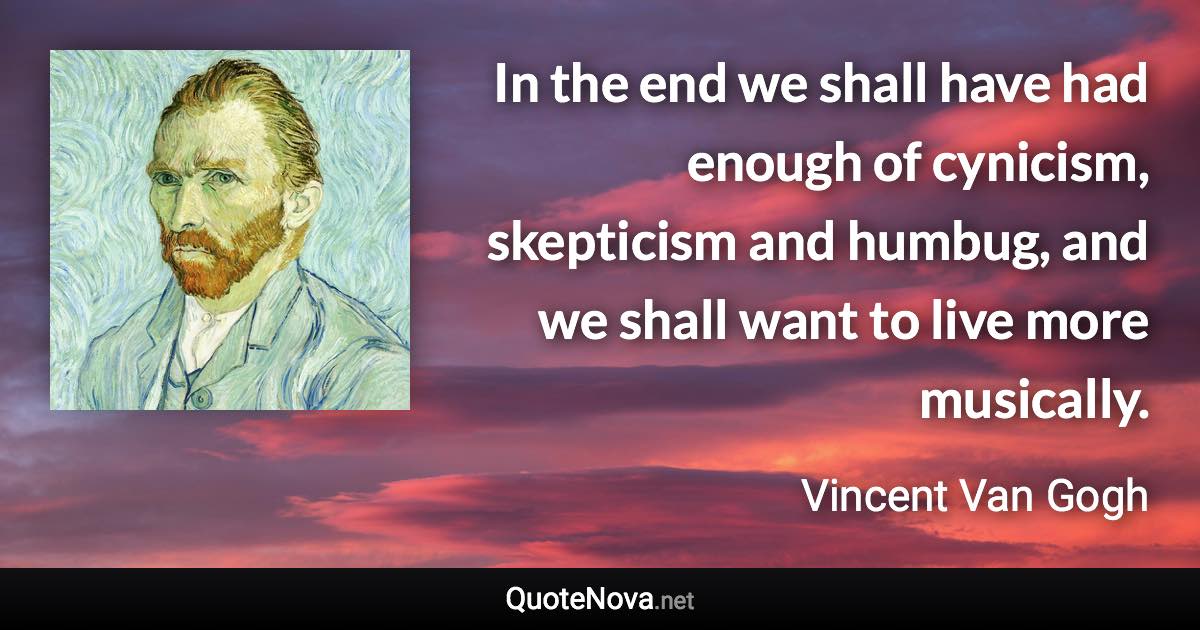 In the end we shall have had enough of cynicism, skepticism and humbug, and we shall want to live more musically. - Vincent Van Gogh quote