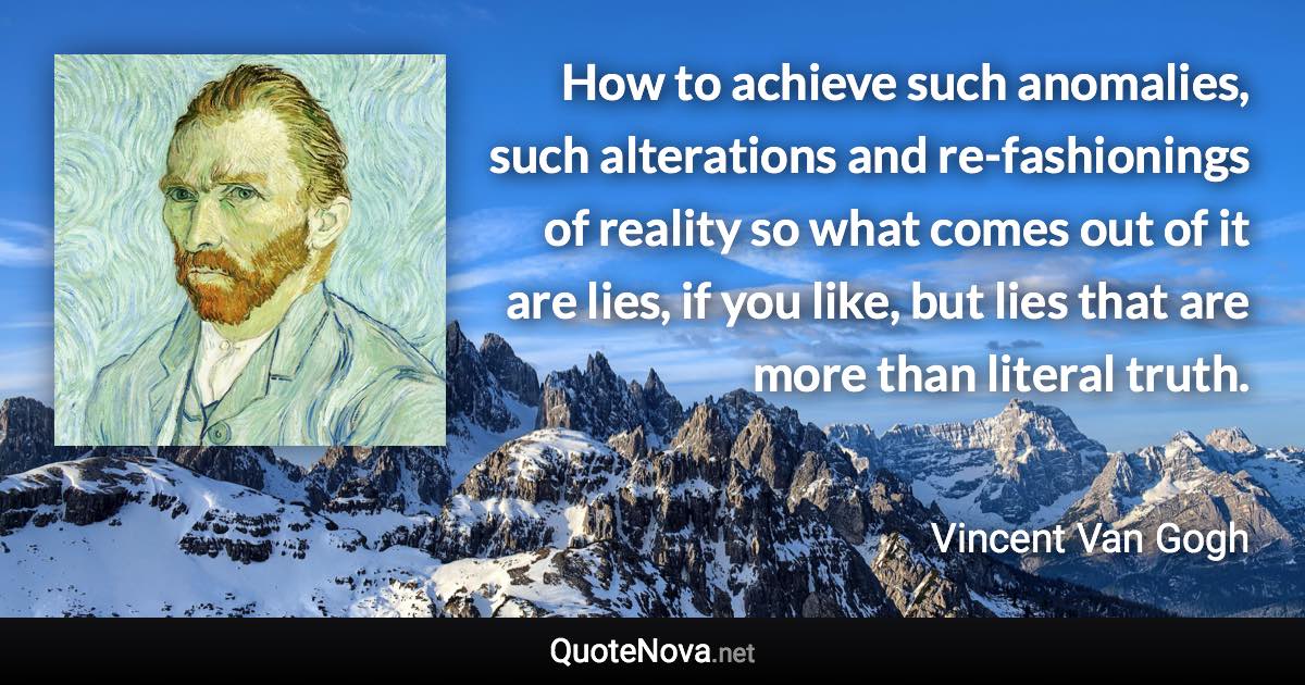 How to achieve such anomalies, such alterations and re-fashionings of reality so what comes out of it are lies, if you like, but lies that are more than literal truth. - Vincent Van Gogh quote