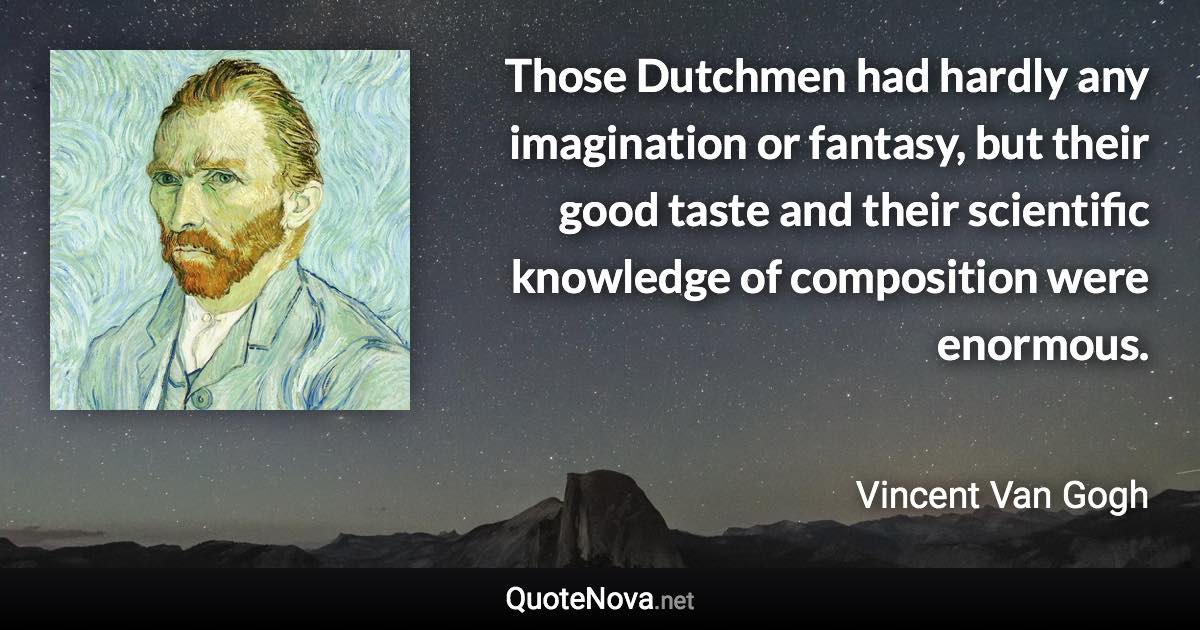 Those Dutchmen had hardly any imagination or fantasy, but their good taste and their scientific knowledge of composition were enormous. - Vincent Van Gogh quote