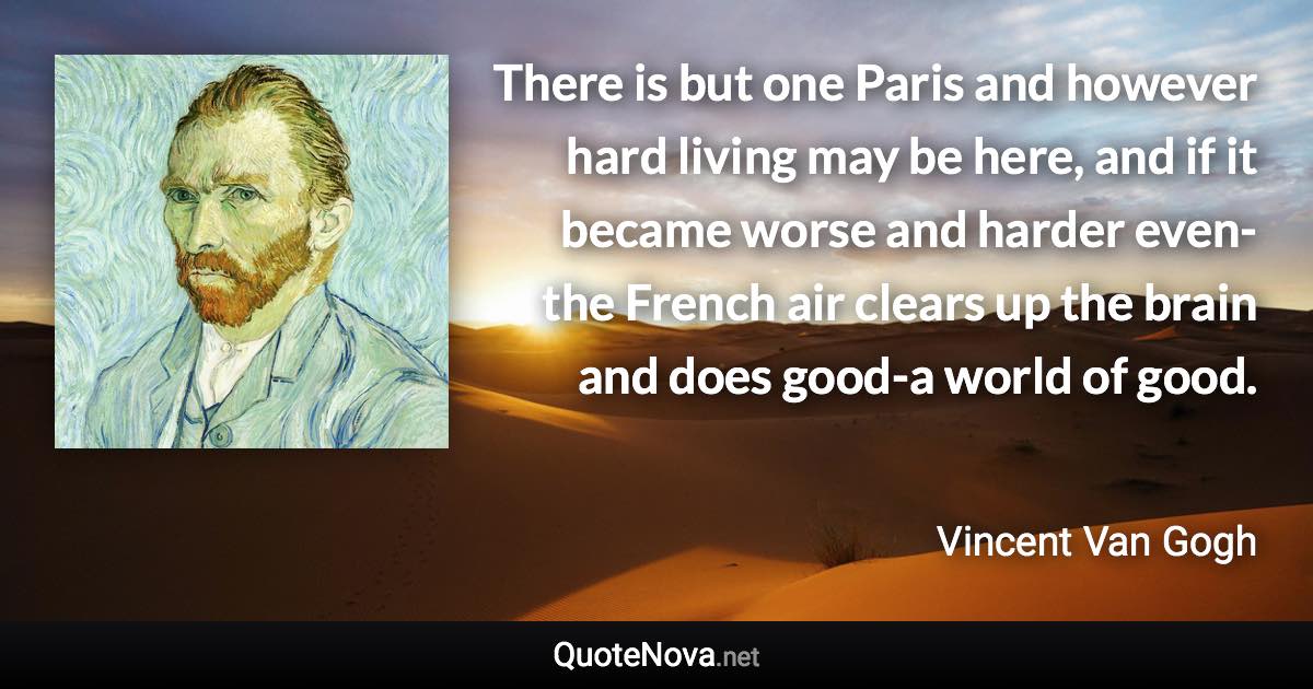 There is but one Paris and however hard living may be here, and if it became worse and harder even-the French air clears up the brain and does good-a world of good. - Vincent Van Gogh quote