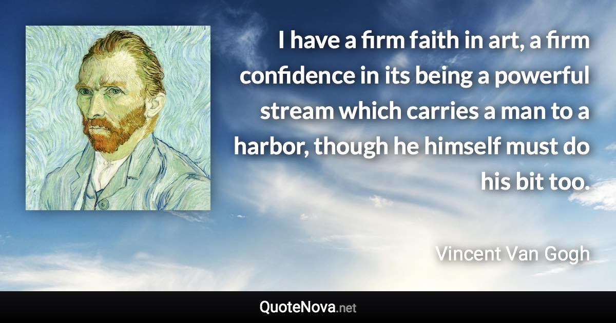 I have a firm faith in art, a firm confidence in its being a powerful stream which carries a man to a harbor, though he himself must do his bit too. - Vincent Van Gogh quote