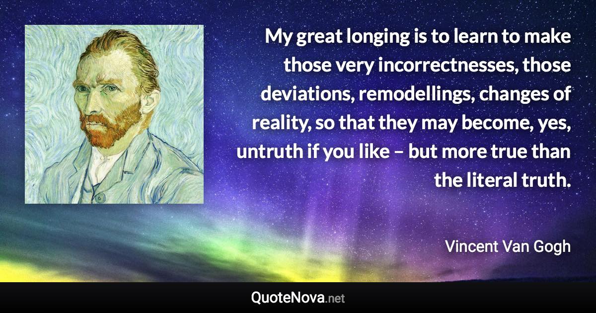 My great longing is to learn to make those very incorrectnesses, those deviations, remodellings, changes of reality, so that they may become, yes, untruth if you like – but more true than the literal truth. - Vincent Van Gogh quote