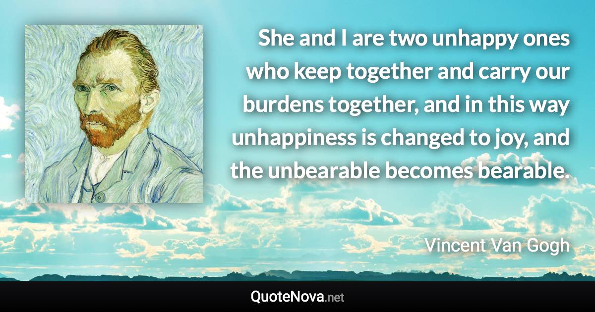 She and I are two unhappy ones who keep together and carry our burdens together, and in this way unhappiness is changed to joy, and the unbearable becomes bearable. - Vincent Van Gogh quote