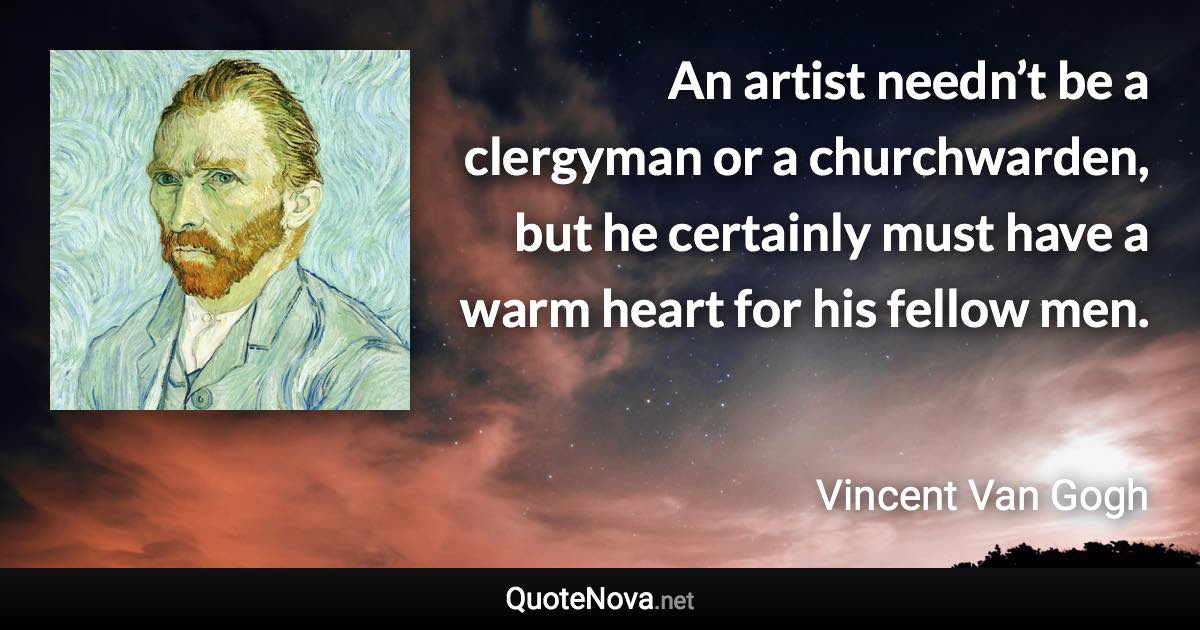 An artist needn’t be a clergyman or a churchwarden, but he certainly must have a warm heart for his fellow men. - Vincent Van Gogh quote