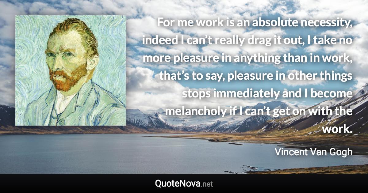 For me work is an absolute necessity, indeed I can’t really drag it out, I take no more pleasure in anything than in work, that’s to say, pleasure in other things stops immediately and I become melancholy if I can’t get on with the work. - Vincent Van Gogh quote