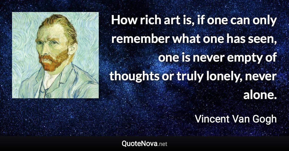 How rich art is, if one can only remember what one has seen, one is never empty of thoughts or truly lonely, never alone. - Vincent Van Gogh quote