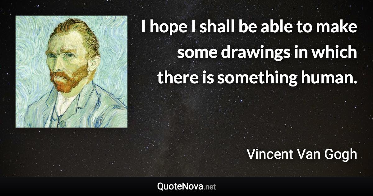 I hope I shall be able to make some drawings in which there is something human. - Vincent Van Gogh quote